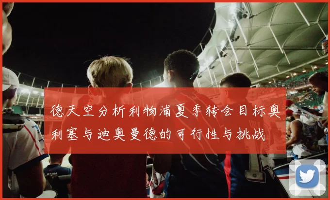 德天空分析利物浦夏季转会目标奥利塞与迪奥曼德的可行性与挑战