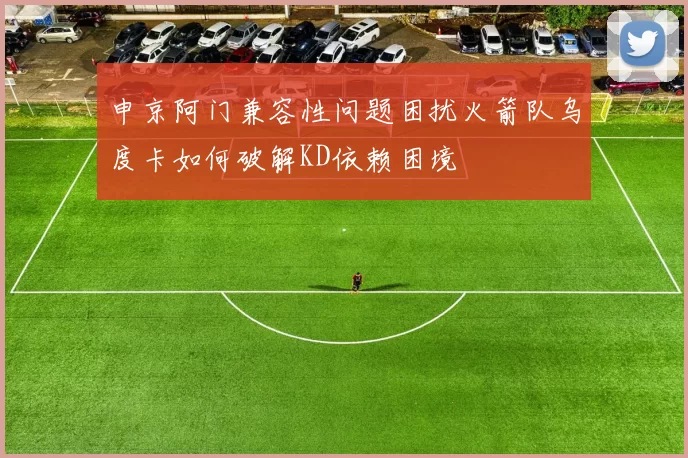 申京阿门兼容性问题困扰火箭队乌度卡如何破解KD依赖困境