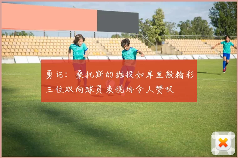 勇记：桑托斯的抛投如库里般精彩三位双向球员表现均令人赞叹