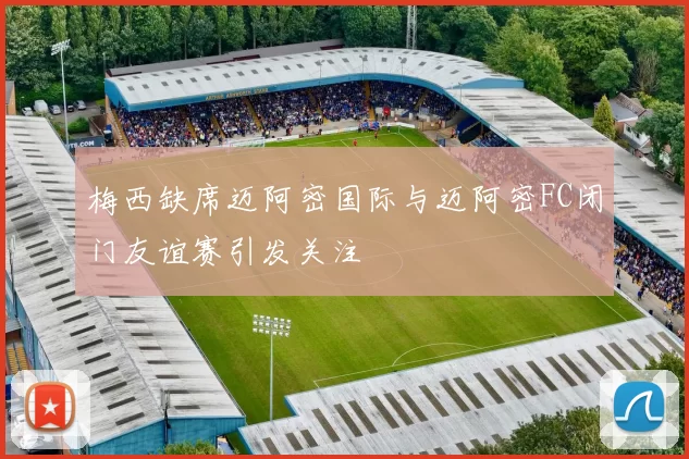 梅西缺席迈阿密国际与迈阿密FC闭门友谊赛引发关注