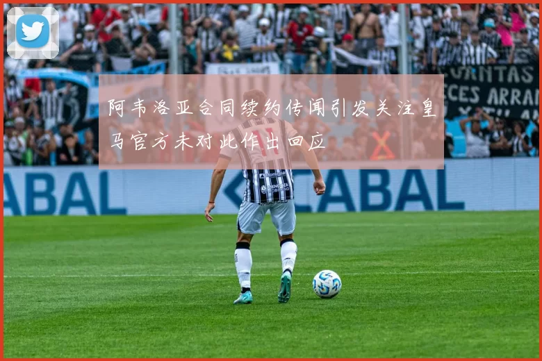 阿韦洛亚合同续约传闻引发关注皇马官方未对此作出回应