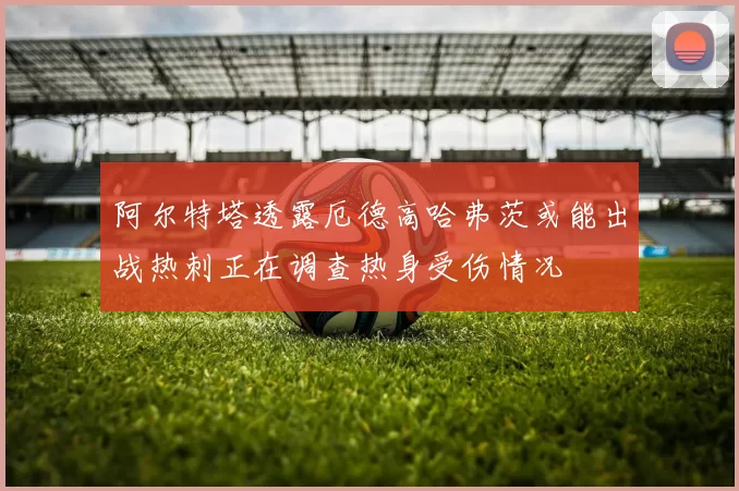 阿尔特塔透露厄德高哈弗茨或能出战热刺正在调查热身受伤情况