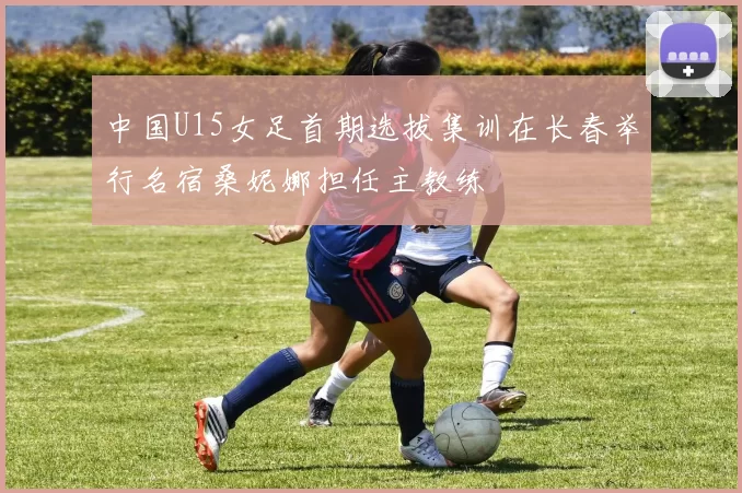 中国U15女足首期选拔集训在长春举行名宿桑妮娜担任主教练
