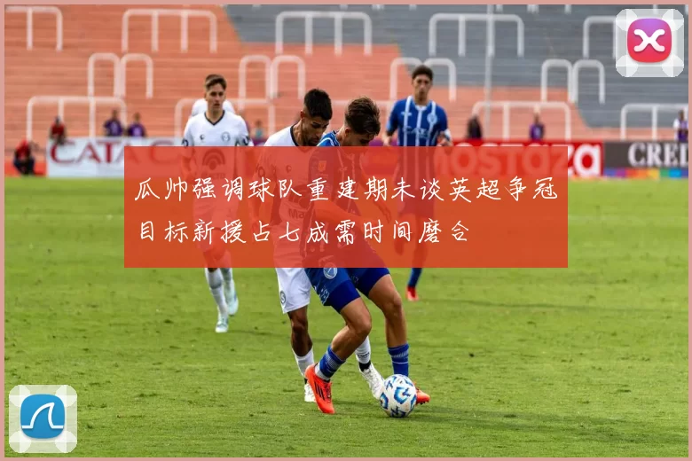 瓜帅强调球队重建期未谈英超争冠目标新援占七成需时间磨合