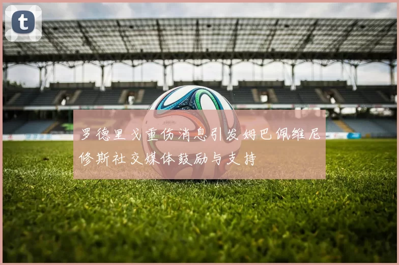 罗德里戈重伤消息引发姆巴佩维尼修斯社交媒体鼓励与支持