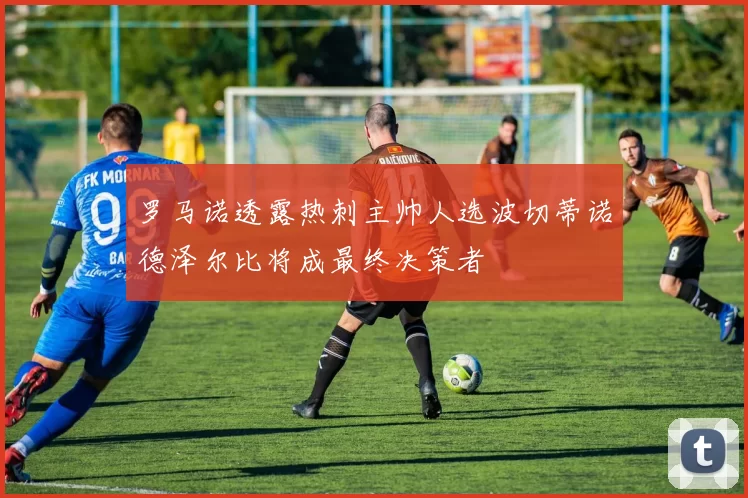 罗马诺透露热刺主帅人选波切蒂诺德泽尔比将成最终决策者