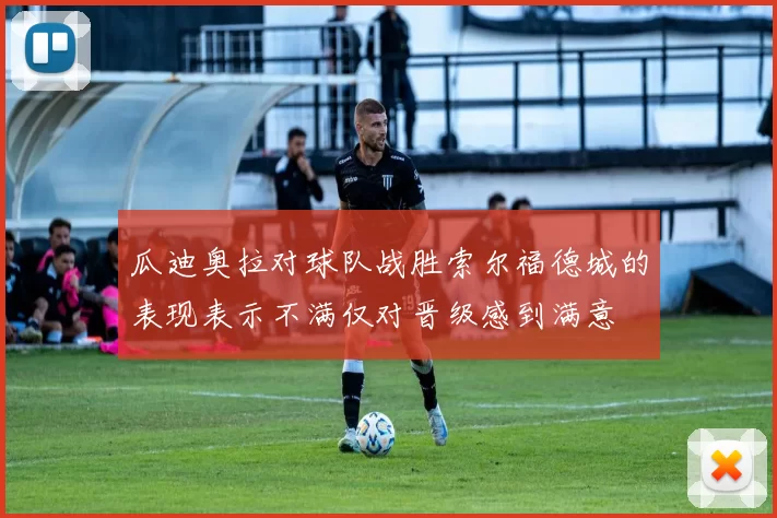 瓜迪奥拉对球队战胜索尔福德城的表现表示不满仅对晋级感到满意