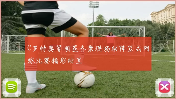 C罗特奥等明星齐聚现场助阵笼式网球比赛精彩纷呈