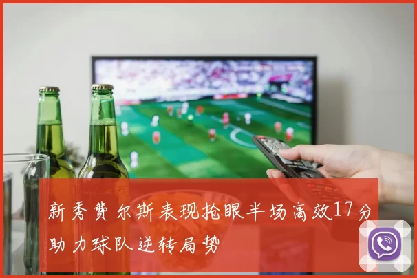 新秀费尔斯表现抢眼半场高效17分助力球队逆转局势