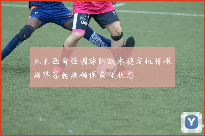米利西奇强调球队战术稳定性将根据阵容轮换确保最佳状态