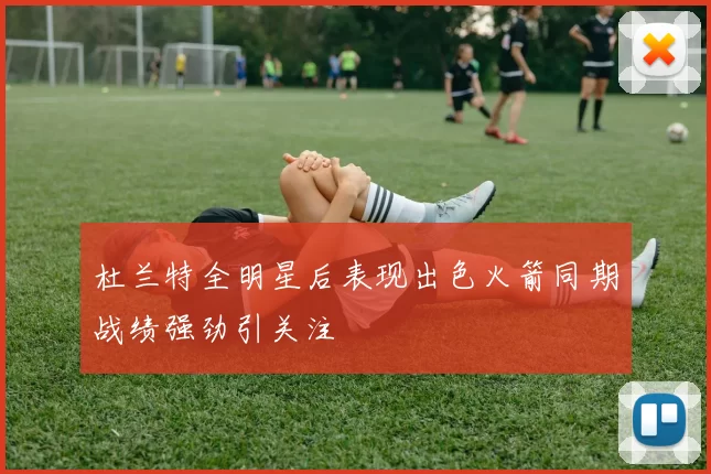 杜兰特全明星后表现出色火箭同期战绩强劲引关注