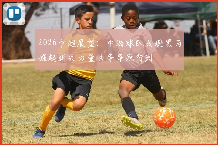 2026中超展望：中游球队或现黑马崛起新兴力量力争争冠行列
