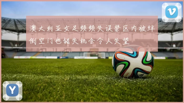 澳大利亚女足频频失误禁区内被绊倒空门也错失机会令人失望