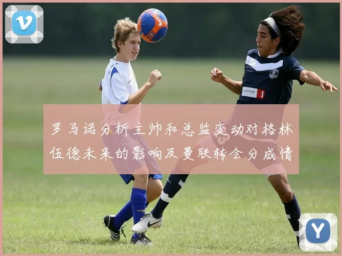 罗马诺分析主帅和总监变动对格林伍德未来的影响及曼联转会分成情况