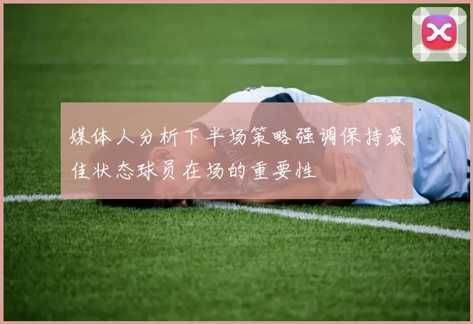 媒体人分析下半场策略强调保持最佳状态球员在场的重要性