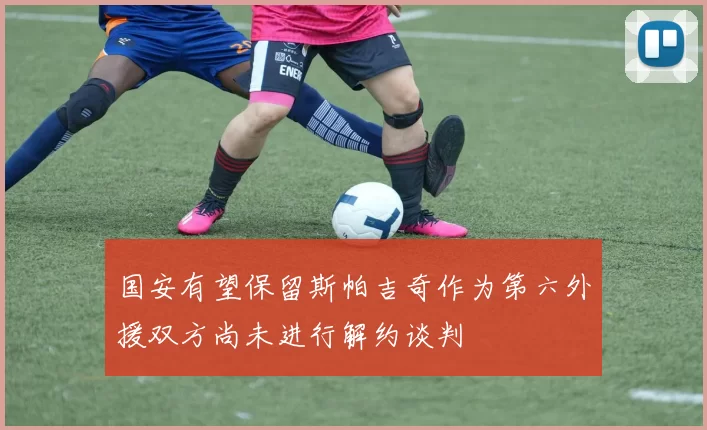 国安有望保留斯帕吉奇作为第六外援双方尚未进行解约谈判
