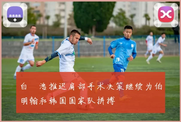 白昇浩推迟肩部手术决策继续为伯明翰和韩国国家队拼搏