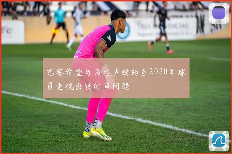 巴黎希望与马尤卢续约至2030年球员重视出场时间问题