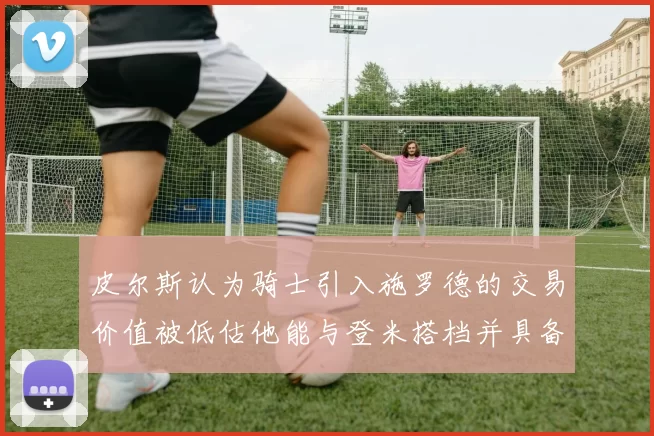 皮尔斯认为骑士引入施罗德的交易价值被低估他能与登米搭档并具备防守能力
