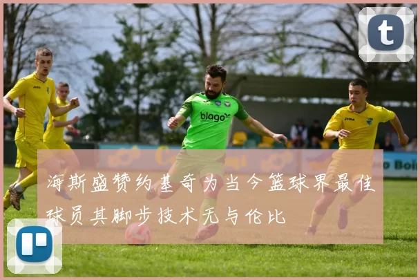 海斯盛赞约基奇为当今篮球界最佳球员其脚步技术无与伦比