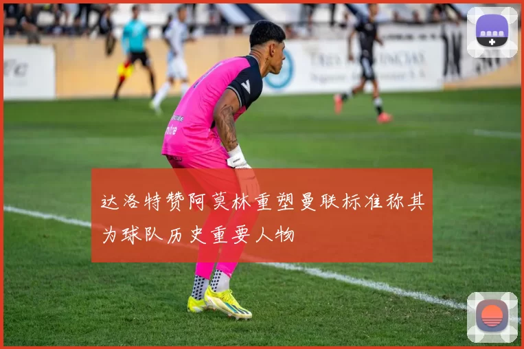 达洛特赞阿莫林重塑曼联标准称其为球队历史重要人物
