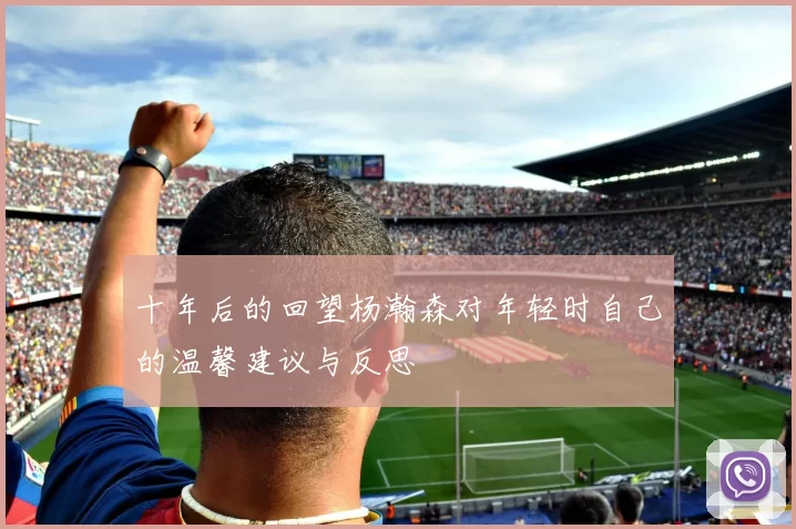十年后的回望杨瀚森对年轻时自己的温馨建议与反思