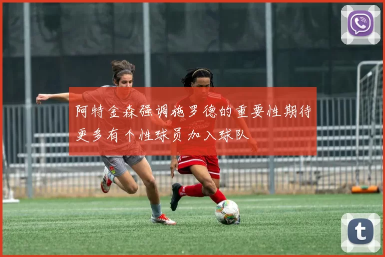 阿特金森强调施罗德的重要性期待更多有个性球员加入球队